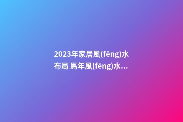 2023年家居風(fēng)水布局 馬年風(fēng)水吉兇方位運(yùn)勢